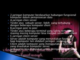    2.jaringan komputer berdasarkan hubungan fungsional
    komputer dalam pemprosesan data
   A.jaringan clien server
   Terdiri atas sebuah server /lebih yang terhubung
    dengan beberapa komputer client
   B.jaringan peer to peer
   Terdiri atas beberapa terminal yang Saling terhubung
    masing masing komputer bisa menjadi server dan client
   C.jaringan client server
   Server adalah komputer yang menyediakan faselitas
    bagi kopmputer lain didalam jaringan ,sedangkan
   Client adalah komputer yang menggunakan faselitas
    yang disediakan komputer server
   Jaringan ini bisa digunakan untuk jaringan dengan skala
    besar
 