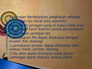    3.jaringan berdasarkan jangkauan wilayah
   A.jaringan lan (local area network )
   Merupakan jaringan yang di batasi oleh area
    yang relatif kecil (kantor,rumah,perusahaan)
   Keuntungan jaringan lan
   1.pertukaran file dapat dilakukan dengan
    mudah (file sharing)
   2.pemakaian printer dapat dilakukan oleh
    semua client /printer sharing
   3.file data dapat disimpan pada server
    ,sehingga dapat diakses semua client
 