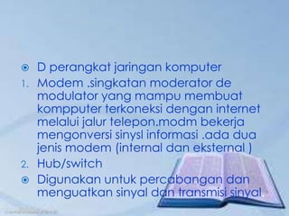   D perangkat jaringan komputer
1. Modem .singkatan moderator de
   modulator yang mampu membuat
   kompputer terkoneksi dengan internet
   melalui jalur telepon.modm bekerja
   mengonversi sinysl informasi .ada dua
   jenis modem (internal dan eksternal )
2. Hub/switch
 Digunakan untuk percabangan dan
   menguatkan sinyal dan transmisi sinyal.
 