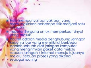  Hub mempunyai banyak port yang
  memungkinkan beberapa titik menjadi satu
  jaringan
 repeter:Berguna untuk memperkuat sinyal
  yang masuk
 Router adalah media penghubung jaringan
  kedunia luar yang memiliki idi berbeda
  adalah sebuah alat jaringan komputer
  yang mengirimkan paket data melalu
  sebuah jaringan / internet menuju tujuanya
  melalui sebuah proses yang dikenal
  sebagai routing
 