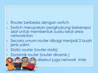 •   Router berbeda dengan switch.
•   Switch merupakan penghubung beberapa
    alat untuk membentuk suatu lokal area
    network/lan
•   Secara umum router dibagi menjadi 2 buah
    jenis yakni
•   Static router (router statis)
•   Dynamik router (router dinamis )
•   Kartu jaringan disebut juga network inter
    face card/nik
 
