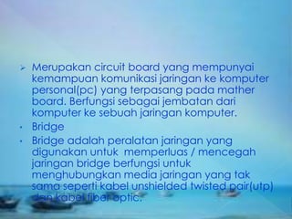    Merupakan circuit board yang mempunyai
    kemampuan komunikasi jaringan ke komputer
    personal(pc) yang terpasang pada mather
    board. Berfungsi sebagai jembatan dari
    komputer ke sebuah jaringan komputer.
•   Bridge
•   Bridge adalah peralatan jaringan yang
    digunakan untuk memperluas / mencegah
    jaringan bridge berfungsi untuk
    menghubungkan media jaringan yang tak
    sama seperti kabel unshielded twisted pair(utp)
    dan kabel fiber optic.
 