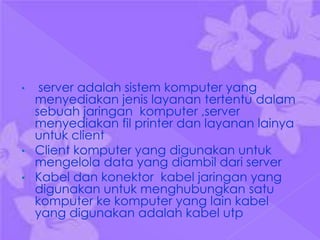 •  server adalah sistem komputer yang
  menyediakan jenis layanan tertentu dalam
  sebuah jaringan komputer ,server
  menyediakan fil printer dan layanan lainya
  untuk client
• Client komputer yang digunakan untuk
  mengelola data yang diambil dari server
• Kabel dan konektor kabel jaringan yang
  digunakan untuk menghubungkan satu
  komputer ke komputer yang lain kabel
  yang digunakan adalah kabel utp
 