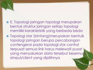  E. Topologi jaringan topologi merupakan
  bentuk struktur jaringan setiap topologi
  memiliki karakteristik yang berbeda beda
 Topologi star (bintang)merupakan bentuik
  topologi jaringan berupa percabangan
  confengensi pada topologi star control
  terpusat semua link harus melewati pusat
  yang menyalurkan data tersebut kesemua
  simpul/client yang dipilihnya
 