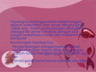 •    Topologi busmenggunakan kabel tunggal
     seluruh workstation dan server dihubungkan
     .salah satu mesin pada jaringan difungsikan
     sebagai file server instalisasi jaringan bus
     sangat sederhana murah dan maksimal 5-7
     komputer
•    Keuntungan topologi bus
1.     Pengembangan jaringan/penambahan
       workstation baru dapat dilakukan dengan
       mudah tanpa mengganggu workstation yg
       lain
2.     Hemat kabel karna hanya memiliki satu jalur
 