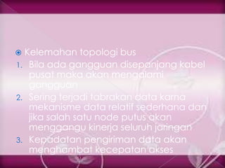  Kelemahan topologi bus
1. Bila ada gangguan disepanjang kabel
   pusat maka akan mengalami
   gangguan
2. Sering terjadi tabrakan data karna
   mekanisme data relatif sederhana dan
   jika salah satu node putus akan
   menggangu kinerja seluruh jaringan
3. Kepadatan pengiriman data akan
   menghambat kecepatan akses
 