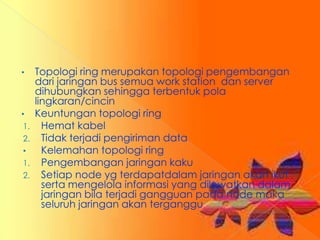 •    Topologi ring merupakan topologi pengembangan
     dari jaringan bus semua work station dan server
     dihubungkan sehingga terbentuk pola
     lingkaran/cincin
•    Keuntungan topologi ring
1.     Hemat kabel
2.     Tidak terjadi pengiriman data
•      Kelemahan topologi ring
1.     Pengembangan jaringan kaku
2.     Setiap node yg terdapatdalam jaringan akan ikut
       serta mengelola informasi yang dilewatkan dalam
       jaringan bila terjadi gangguan pada node maka
       seluruh jaringan akan terganggu
 