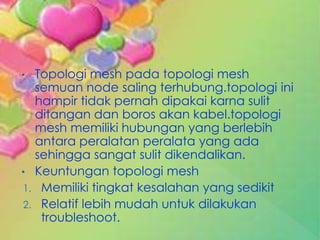 • Topologi mesh pada topologi mesh
  semuan node saling terhubung.topologi ini
  hampir tidak pernah dipakai karna sulit
  ditangan dan boros akan kabel.topologi
  mesh memiliki hubungan yang berlebih
  antara peralatan peralata yang ada
  sehingga sangat sulit dikendalikan.
• Keuntungan topologi mesh
1. Memiliki tingkat kesalahan yang sedikit
2. Relatif lebih mudah untuk dilakukan
   troubleshoot.
 