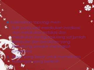  Kelemahan topologi mesh
1. Sulit pada saat melakukan instalisasi
   dan melakukan instalasi dan
   melakukan konfigurasiulang sat jumlah
   komputer dan peralatan yang
   terhubung semakin meningkat
   jumlahnya
2. Biaya yang besar untuk memelihara
   hubungan yang berlebih
 