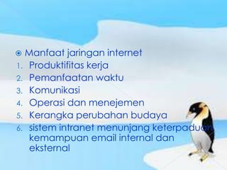  Manfaat jaringan internet
1. Produktifitas kerja
2. Pemanfaatan waktu
3. Komunikasi
4. Operasi dan menejemen
5. Kerangka perubahan budaya
6. sistem intranet menunjang keterpaduan
   kemampuan email internal dan
   eksternal
 