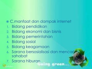  C.manfaat dan dampak internet
1. Bidang pendidikan
2. Bidang ekonomi dan bisnis
3. Bidang pemerintahan
4. Bidang sosial
5. Bidang keagamaan
6. Sarana bersosialisasi dan mencari
   sahabat
7. Sarana hiburan
 