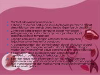    Manfaat adanya jaringan komputer :
   1.shering resources.bertujuan seluruh program,peralatan,dapat
    dimanfaatkan oleh setiap orang tanpa terpengaruh oleh lokasi
   2.intregasi data jaringan komputer dapat mencegah
    ketergantungan pada satu komputer saja tetapi dapat
    didestribusikan ke tempat lain
   3.media komunikasi jaringan komputer memungkinkan
    terjadinya komunikasi antar pengguna
   4. pengembangan dan pemeliharaan dapat dilakukan secara
    efisien .pengembangan peralatan dapat dilakukan dengan
    mudah dan menghemat biaya contoh:beli prin cukup satu saja
   5.keamanan data sistem jarimngan komputer dapat
    memberikan perlindungan terhadap data
   6.sumber daya lebih efisien dan informasi terbaru.dengan
    pemakaian sumberdaya seca bersama sama akan mendapat
    hasil yang maksimal dan kualitas yang tinggi dan informasi yamg
    diakses selalu terbaru
 