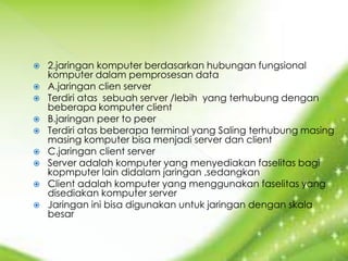    2.jaringan komputer berdasarkan hubungan fungsional
    komputer dalam pemprosesan data
   A.jaringan clien server
   Terdiri atas sebuah server /lebih yang terhubung dengan
    beberapa komputer client
   B.jaringan peer to peer
   Terdiri atas beberapa terminal yang Saling terhubung masing
    masing komputer bisa menjadi server dan client
   C.jaringan client server
   Server adalah komputer yang menyediakan faselitas bagi
    kopmputer lain didalam jaringan ,sedangkan
   Client adalah komputer yang menggunakan faselitas yang
    disediakan komputer server
   Jaringan ini bisa digunakan untuk jaringan dengan skala
    besar
 