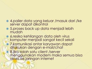    4.pailer data yang keluar /masuk dari /ke
    server dapat dikontrol
   5.proses back up data menjadi lebih
    mudah
   6.resiko kehilangan data oleh virus
    komputer menjadi sangat kecil sekali
   7.komunikasi antar karyawan dapat
    dilakukan dengan e-mail/chat
   8.jika salah satu client /server
    menggunakan modem maka semua bisa
    akses ke jaringan internet
 