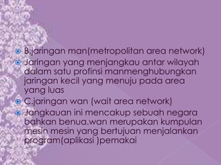  B.jaringan man(metropolitan area network)
 Jaringan yang menjangkau antar wilayah
  dalam satu profinsi manmenghubungkan
  jaringan kecil yang menuju pada area
  yang luas
 C.jaringan wan (wait area network)
 Jangkauan ini mencakup sebuah negara
  bahkan benua.wan merupakan kumpulan
  mesin mesin yang bertujuan menjalankan
  program(aplikasi )pemakai
 