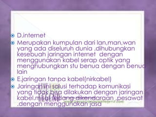  D.internet
 Merupakan kumpulan dari lan,man,wan
  yang ada diseluruh dunia .dihubungkan
  kesebuah jaringan internet dengan
  menggunakan kabel serap optik yang
  menghubungkan stu benua dengan benua
  lain
 E.jaringan tanpa kabel(nirkabel)
 Jaringan ini solusi terhadap komunikasi
  yang tidak bisa dilakukan dengan jaringan
  kabel.misal sedang dikendaraan ,pesawat
  .dengan menggunakan jasa satlit
 