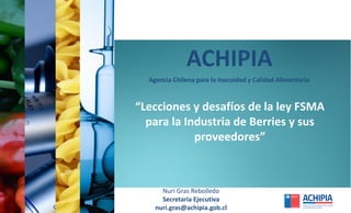 ACHIPIA
Nuri Gras Rebolledo
Secretaria Ejecutiva
nuri.gras@achipia.gob.cl
Agencia Chilena para la Inocuidad y Calidad Alimentaria
“Lecciones y desafíos de la ley FSMA
para la Industria de Berries y sus
proveedores”
 