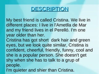 DESCRIPTION My best friend is called Cristina. We live in different places: I live in l'Ametlla de Mar and my friend lives in el Perelló. I'm one year older than her. Cristina has got short dark hair and green eyes, but we look quite similar, Cristina is confident, cheerful, friendly, funny, cool and she is a popular person. She doesn't get shy when she has to talk to a grup of people. I'm quieter and shier than Cristina.