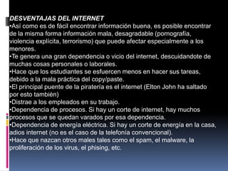 DESVENTAJAS DEL INTERNET
•Así como es de fácil encontrar información buena, es posible encontrar
de la misma forma información mala, desagradable (pornografía,
violencia explícita, terrorismo) que puede afectar especialmente a los
menores.
•Te genera una gran dependencia o vicio del internet, descuidandote de
muchas cosas personales o laborales.
•Hace que los estudiantes se esfuercen menos en hacer sus tareas,
debido a la mala práctica del copy/paste.
•El principal puente de la piratería es el internet (Elton John ha saltado
por esto también)
•Distrae a los empleados en su trabajo.
•Dependencia de procesos. Si hay un corte de internet, hay muchos
procesos que se quedan varados por esa dependencia.
•Dependencia de energía eléctrica. Si hay un corte de energía en la casa,
adios internet (no es el caso de la telefonía convencional).
•Hace que nazcan otros males tales como el spam, el malware, la
proliferación de los virus, el phising, etc.
 