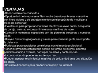 VENTAJAS
•Reencuentro con conocidos.
•Oportunidad de integrarse a Flashmobs (reuniones breves vía online
con fines lúdicos y de entretenimiento con el propósito de movilizar a
miles de personas)
•Excelentes para propiciar contactos afectivos nuevos como: búsqueda
de pareja, amistad o compartir intereses sin fines de lucro.
•Compartir momentos especiales con las personas cercanas a nuestras
vidas.
•Diluyen fronteras geográficas y sirven para conectar gente sin importar
la distancia.
•Perfectas para establecer conexiones con el mundo profesional.
•Tener información actualizada acerca de temas de interés, además
permiten acudir a eventos, participar en actos y conferencias.
•La comunicación puede ser en tiempo real.
•Pueden generar movimientos masivos de solidaridad ante una situación
de crisis.
•Bastante dinámicas para producir contenido en Internet.
 