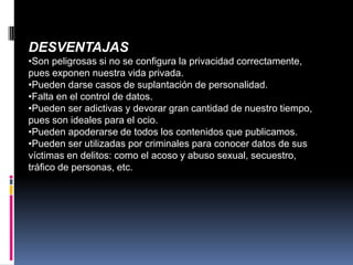 DESVENTAJAS
•Son peligrosas si no se configura la privacidad correctamente,
pues exponen nuestra vida privada.
•Pueden darse casos de suplantación de personalidad.
•Falta en el control de datos.
•Pueden ser adictivas y devorar gran cantidad de nuestro tiempo,
pues son ideales para el ocio.
•Pueden apoderarse de todos los contenidos que publicamos.
•Pueden ser utilizadas por criminales para conocer datos de sus
víctimas en delitos: como el acoso y abuso sexual, secuestro,
tráfico de personas, etc.
 