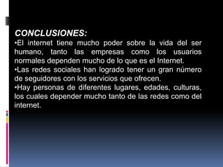 CONCLUSIONES:
•El internet tiene mucho poder sobre la vida del ser
humano, tanto las empresas como los usuarios
normales dependen mucho de lo que es el Internet.
•Las redes sociales han logrado tener un gran número
de seguidores con los servicios que ofrecen.
•Hay personas de diferentes lugares, edades, culturas,
los cuales depender mucho tanto de las redes como del
internet.
 