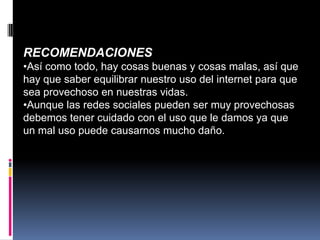 RECOMENDACIONES
•Así como todo, hay cosas buenas y cosas malas, así que
hay que saber equilibrar nuestro uso del internet para que
sea provechoso en nuestras vidas.
•Aunque las redes sociales pueden ser muy provechosas
debemos tener cuidado con el uso que le damos ya que
un mal uso puede causarnos mucho daño.
 