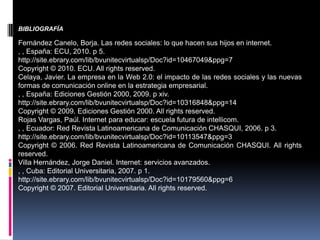 BIBLIOGRAFÍA

Fernández Canelo, Borja. Las redes sociales: lo que hacen sus hijos en internet.
, , España: ECU, 2010. p 5.
http://site.ebrary.com/lib/bvunitecvirtualsp/Doc?id=10467049&ppg=7
Copyright © 2010. ECU. All rights reserved.
Celaya, Javier. La empresa en la Web 2.0: el impacto de las redes sociales y las nuevas
formas de comunicación online en la estrategia empresarial.
, , España: Ediciones Gestión 2000, 2009. p xiv.
http://site.ebrary.com/lib/bvunitecvirtualsp/Doc?id=10316848&ppg=14
Copyright © 2009. Ediciones Gestión 2000. All rights reserved.
Rojas Vargas, Paúl. Internet para educar: escuela futura de intellicom.
, , Ecuador: Red Revista Latinoamericana de Comunicación CHASQUI, 2006. p 3.
http://site.ebrary.com/lib/bvunitecvirtualsp/Doc?id=10113547&ppg=3
Copyright © 2006. Red Revista Latinoamericana de Comunicación CHASQUI. All rights
reserved.
Villa Hernández, Jorge Daniel. Internet: servicios avanzados.
, , Cuba: Editorial Universitaria, 2007. p 1.
http://site.ebrary.com/lib/bvunitecvirtualsp/Doc?id=10179560&ppg=6
Copyright © 2007. Editorial Universitaria. All rights reserved.
 