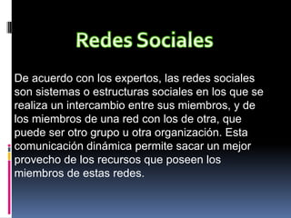 De acuerdo con los expertos, las redes sociales
son sistemas o estructuras sociales en los que se
realiza un intercambio entre sus miembros, y de
los miembros de una red con los de otra, que
puede ser otro grupo u otra organización. Esta
comunicación dinámica permite sacar un mejor
provecho de los recursos que poseen los
miembros de estas redes.
 