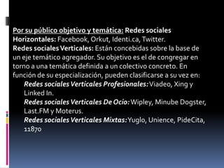 Por su público objetivo y temática: Redes sociales
Horizontales: Facebook, Orkut, Identi.ca, Twitter.
Redes sociales Verticales: Están concebidas sobre la base de
un eje temático agregador. Su objetivo es el de congregar en
torno a una temática definida a un colectivo concreto. En
función de su especialización, pueden clasificarse a su vez en:
    Redes sociales Verticales Profesionales: Viadeo, Xing y
    Linked In.
    Redes sociales Verticales De Ocio: Wipley, Minube Dogster,
    Last.FM y Moterus.
    Redes sociales Verticales Mixtas: Yuglo, Unience, PideCita,
    11870
 
