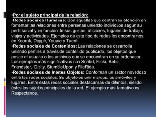 •Por el sujeto principal de la relación:
•Redes sociales Humanas: Son aquellas que centran su atención en
fomentar las relaciones entre personas uniendo individuos según su
perfil social y en función de sus gustos, aficiones, lugares de trabajo,
viajes y actividades. Ejemplos de este tipo de redes los encontramos
en Koornk, Dopplr, Youare y Tuenti
•Redes sociales de Contenidos: Las relaciones se desarrolla
uniendo perfiles a través de contenido publicado, los objetos que
posee el usuario o los archivos que se encuentran en su ordenador.
Los ejemplos más significativos son Scribd, Flickr, Bebo,
Friendster, Dipity, StumbleUpon y FileRide.
•Redes sociales de Inertes Objetos: Conforman un sector novedoso
entre las redes sociales. Su objeto es unir marcas, automóviles y
lugares. Entre estas redes sociales destacan las de difuntos, siendo
éstos los sujetos principales de la red. El ejemplo más llamativo es
Respectance.
 