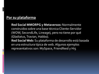 Por su plataforma
  Red Social MMORPG y Metaversos: Normalmente
  construidos sobre una base técnica Cliente-Servidor
  (WOW, SecondLife, Lineage), pero no tiene por qué
  (Gladiatus, Travian, Habbo).
  Red Social Web: Su plataforma de desarrollo está basada
  en una estructura típica de web. Algunos ejemplos
  representativos son: MySpace, Friendfeed y Hi5
 