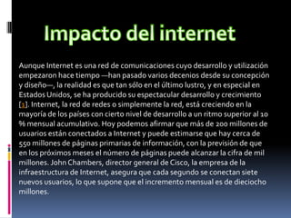 Aunque Internet es una red de comunicaciones cuyo desarrollo y utilización
empezaron hace tiempo —han pasado varios decenios desde su concepción
y diseño—, la realidad es que tan sólo en el último lustro, y en especial en
Estados Unidos, se ha producido su espectacular desarrollo y crecimiento
[1]. Internet, la red de redes o simplemente la red, está creciendo en la
mayoría de los países con cierto nivel de desarrollo a un ritmo superior al 10
% mensual acumulativo. Hoy podemos afirmar que más de 200 millones de
usuarios están conectados a Internet y puede estimarse que hay cerca de
550 millones de páginas primarias de información, con la previsión de que
en los próximos meses el número de páginas puede alcanzar la cifra de mil
millones. John Chambers, director general de Cisco, la empresa de la
infraestructura de Internet, asegura que cada segundo se conectan siete
nuevos usuarios, lo que supone que el incremento mensual es de dieciocho
millones.
 