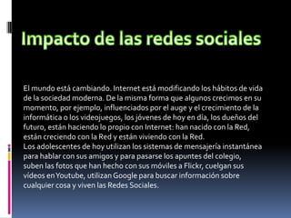 El mundo está cambiando. Internet está modificando los hábitos de vida
de la sociedad moderna. De la misma forma que algunos crecimos en su
momento, por ejemplo, influenciados por el auge y el crecimiento de la
informática o los videojuegos, los jóvenes de hoy en día, los dueños del
futuro, están haciendo lo propio con Internet: han nacido con la Red,
están creciendo con la Red y están viviendo con la Red.
Los adolescentes de hoy utilizan los sistemas de mensajería instantánea
para hablar con sus amigos y para pasarse los apuntes del colegio,
suben las fotos que han hecho con sus móviles a Flickr, cuelgan sus
vídeos en Youtube, utilizan Google para buscar información sobre
cualquier cosa y viven las Redes Sociales.
 