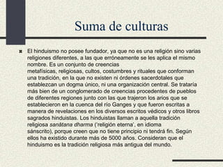 Suma de culturas
El hinduismo no posee fundador, ya que no es una religión sino varias
religiones diferentes, a las que erróneamente se les aplica el mismo
nombre. Es un conjunto de creencias
metafísicas, religiosas, cultos, costumbres y rituales que conforman
una tradición, en la que no existen ni órdenes sacerdotales que
establezcan un dogma único, ni una organización central. Se trataría
más bien de un conglomerado de creencias procedentes de pueblos
de diferentes regiones junto con las que trajeron los arios que se
establecieron en la cuenca del río Ganges y que fueron escritas a
manera de revelaciones en los diversos escritos védicos y otros libros
sagrados hinduistas. Los hinduistas llaman a aquella tradición
religiosa sanātana dharma (‘religión eterna’, en idioma
sánscrito), porque creen que no tiene principio ni tendrá fin. Según
ellos ha existido durante más de 5000 años. Consideran que el
hinduismo es la tradición religiosa más antigua del mundo.

 