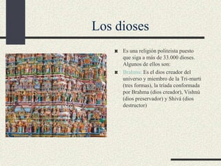 Los dioses
Es una religión politeista puesto
que siga a más de 33.000 dioses.
Algunos de ellos son:
Brahma: Es el dios creador del
universo y miembro de la Tri-murti
(tres formas), la tríada conformada
por Brahma (dios creador), Vishnú
(dios preservador) y Shivá (dios
destructor)

 