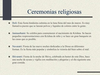 Ceremonias religiosas
Holi: Esta fiesta hinduista culmina en la luna llena del mes de marzo. Es muy
llamativa puesto que se lanzan polvos y líquidos de colores entre la gente.
Janmasthami: Se celebra para conmemorar el nacimiento de Krishna. Se hacen
pequeñas respresentaciones con Krishna de niño y se hace un gran banquete en
las casas que es posible.
Navaratri: Fiesta de las nueve noches dedicadas a la Diosa en diferentes
formas. Es la fiesta más popular y simboliza la victoria del bien sobre el mal.
Shivaratri: Fiesta de la noche de Shiva, celebrada en honor de este Dios, hace
una noche de ayuno y vigilia con meditación y plegarias y al día siguiente una
gran comida.

 