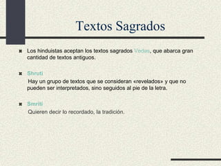 Textos Sagrados
Los hinduistas aceptan los textos sagrados Vedas, que abarca gran
cantidad de textos antiguos.
Shruti
Hay un grupo de textos que se consideran «revelados» y que no
pueden ser interpretados, sino seguidos al pie de la letra.
Smriti
Quieren decir lo recordado, la tradición.

 