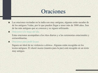 Oraciones
Las oraciones recitadas en la india son muy antiguas, algunas están sacadas de
de los antiguos Vedas, por lo que pueden llegar a tener más de 3000 años. Son
de las más antiguas que se conocen y se siguen utilizando.
Oraciones a lo largo del día.
Estas oraciones acompañan a los ritos diarios y a las ceremonias estacionales y
extraordinarias.
Oraciones para pedir la paz.
Siguen un ideal de no violencia o ahimsa. Algunas están recogidas en los
textos antiguos. El shantí manta (mantra para la paz) está recogido en un texto
muy antiguo.

 