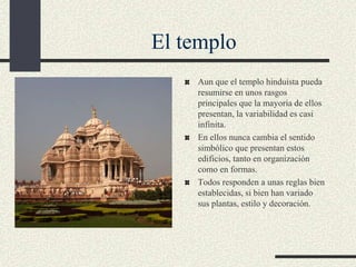 El templo
Aun que el templo hinduista pueda
resumirse en unos rasgos
principales que la mayoría de ellos
presentan, la variabilidad es casi
infinita.
En ellos nunca cambia el sentido
simbólico que presentan estos
edificios, tanto en organización
como en formas.
Todos responden a unas reglas bien
establecidas, si bien han variado
sus plantas, estilo y decoración.

 