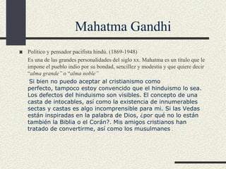 Mahatma Gandhi
Político y pensador pacifista hindú. (1869-1948)
Es una de las grandes personalidades del siglo xx. Mahatma es un título que le
impone el pueblo indio por su bondad, sencillez y modestia y que quiere decir
“alma grande” o “alma noble”
Si bien no puedo aceptar al cristianismo como
perfecto, tampoco estoy convencido que el hinduismo lo sea.
Los defectos del hinduismo son visibles. El concepto de una
casta de intocables, así como la existencia de innumerables
sectas y castas es algo incomprensible para mi. Si las Vedas
están inspiradas en la palabra de Dios, ¿por qué no lo están
también la Biblia o el Corán?. Mis amigos cristianos han
tratado de convertirme, así como los musulmanes .

 