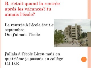 B. c'etait quand la rentrée aprés les vacances? tu aimais l'école?  La rentrée à l'école était en septembre. Oui j'aimais l'école j'allais à l’école Liceu mais en quatrième je passais au collège C.I.D.E 