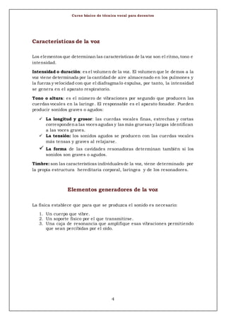 Curso básico de técnica vocal para docentes
4
Características de la voz
Los elementos que determinan las características de la voz son el ritmo, tono e
intensidad.
Intensidad o duración: es el volumen de la voz. El volumen que le demos a la
voz viene determinada por la cantidad de aire almacenado en los pulmones y
la fuerza y velocidad con que el diafragma lo expulsa, por tanto, la intensidad
se genera en el aparato respiratorio.
Tono o altura: es el número de vibraciones por segundo que producen las
cuerdas vocales en la laringe. El responsable es el aparato fonador. Pueden
producir sonidos graves o agudos:
 La longitud y grosor: las cuerdas vocales finas, estrechas y cortas
correspondena las voces agudas y las más gruesas y largas identifican
a las voces graves.
 La tensión: los sonidos agudos se producen con las cuerdas vocales
más tensas y graves al relajarse.
 La forma de las cavidades resonadoras determinan también si los
sonidos son graves o agudos.
Timbre: son las características individualesde la voz, viene determinado por
la propia estructura hereditaria corporal, laríngea y de los resonadores.
Elementos generadores de la voz
La física establece que para que se produzca el sonido es necesario:
1. Un cuerpo que vibre.
2. Un soporte físico por el que transmitirse.
3. Una caja de resonancia que amplifique esas vibraciones permitiendo
que sean percibidas por el oído.
 
