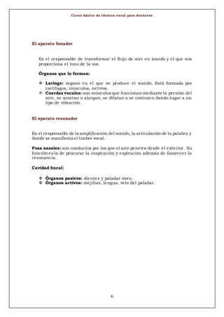 Curso básico de técnica vocal para docentes
6
El aparato fonador
Es el responsable de transformar el flujo de aire en sonido y el que nos
proporciona el tono de la voz.
Órganos que lo forman:
 Laringe: órgano en el que se produce el sonido. Está formada por
cartílagos, músculos, nervios.
 Cuerdas vocales: son músculos que funcionan mediante la presión del
aire, se acortan o alargan, se dilatan o se contraen dando lugar a un
tipo de vibración.
El aparato resonador
Es el responsable de la amplificación del sonido, la articulación de la palabra y
donde se manifiesta el timbre vocal.
Fosa nasales: son conductos por los que el aire penetra desde el exterior. Su
función es la de procurar la inspiración y espiración además de favorecer la
resonancia.
Cavidad bucal:
 Órganos pasivos: dientes y paladar óseo.
 Órganos activos: mejillas, lengua, velo del paladar.
 