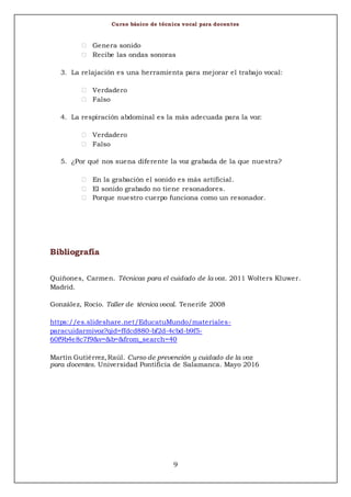 Curso básico de técnica vocal para docentes
9
 Genera sonido
 Recibe las ondas sonoras
3. La relajación es una herramienta para mejorar el trabajo vocal:
 Verdadero
 Falso
4. La respiración abdominal es la más adecuada para la voz:
 Verdadero
 Falso
5. ¿Por qué nos suena diferente la voz grabada de la que nuestra?
 En la grabación el sonido es más artificial.
 El sonido grabado no tiene resonadores.
 Porque nuestro cuerpo funciona como un resonador.
Bibliografía
Quiñones, Carmen. Técnicas para el cuidado de la voz. 2011 Wolters Kluwer.
Madrid.
González, Rocío. Taller de técnica vocal. Tenerife 2008
https://es.slideshare.net/EducatuMundo/materiales-
paracuidarmivoz?qid=ffdcd880-bf2d-4cbd-b9f5-
60f9b4e8c7f9&v=&b=&from_search=40
Martín Gutiérrez,Raúl. Curso de prevención y cuidado de la voz
para docentes. Universidad Pontificia de Salamanca. Mayo 2016
 