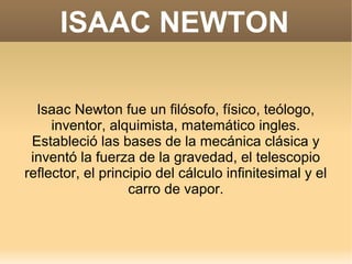 ISAAC NEWTON

  Isaac Newton fue un filósofo, físico, teólogo,
     inventor, alquimista, matemático ingles.
 Estableció las bases de la mecánica clásica y
 inventó la fuerza de la gravedad, el telescopio
reflector, el principio del cálculo infinitesimal y el
                   carro de vapor.
 