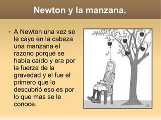 Newton y la manzana.

   A Newton una vez se
    le cayo en la cabeza
    una manzana el
    razono porqué se
    había caído y era por
    la fuerza de la
    gravedad y el fue el
    primero que lo
    descubrió eso es por
    lo que mas se le
    conoce.
 