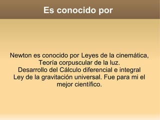 Es conocido por




Newton es conocido por Leyes de la cinemática,
          Teoría corpuscular de la luz.
  Desarrollo del Cálculo diferencial e integral
 Ley de la gravitación universal. Fue para mi el
                 mejor científico.
 
