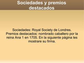 Sociedades y premios
            destacados



    Sociedades: Royal Society de Londres.
Premios destacados: nombrado caballero por la
reina Ana 1 en 1705. En la siguiente página les
              mostrare su firma.
 