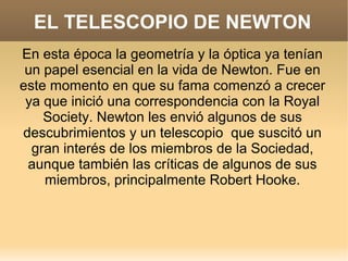 EL TELESCOPIO DE NEWTON
En esta época la geometría y la óptica ya tenían
 un papel esencial en la vida de Newton. Fue en
este momento en que su fama comenzó a crecer
 ya que inició una correspondencia con la Royal
    Society. Newton les envió algunos de sus
descubrimientos y un telescopio que suscitó un
  gran interés de los miembros de la Sociedad,
 aunque también las críticas de algunos de sus
    miembros, principalmente Robert Hooke.
 